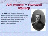 А.И. Куприн – молодой офицер. В 1888 году Куприн поступил в московское Александровское военное училище. После его окончания он в чине подпоручика направлен в пехотный полк, стоявший в захолустном городке.