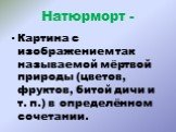 Натюрморт -. Картина с изображением так называемой мёртвой природы (цветов, фруктов, битой дичи и т. п.) в определённом сочетании.