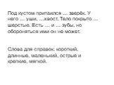 Под кустом притаился … зверёк. У него … уши, …хвост. Тело покрыто … шерстью. Есть … и … зубы, но обороняться ими он не может. Слова для справок: короткий, длинные, маленький, острые и крепкие, мягкой.