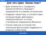 Для чего нужен бизнес-план? Дает возможность определить жизнеспособность будущего предприятия в условиях конкуренции; Содержит ориентиры, в соответствии с которыми будет действовать предприниматель на этапе становления предприятия (бизнеса); Служит важным инструментом получения финансовой поддержки 