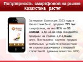 Популярность смартфонов на рынке Казахстана растет. За первые 6 месяцев 2013 года в Казахстане было продано 775 тыс. смартфонов, из них 81% на OS Android, а до конца года ожидаются продажи на уровне 1,7-1,8 млн штук. В остальном картина продаж мобильных устройств в Казахстане не сильно различается с