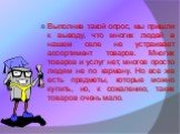 Выполнив такой опрос, мы пришли к выводу, что многих людей в нашем селе не устраивает ассортимент товаров. Многих товаров и услуг нет, многое просто людям не по карману. Но все же есть предметы, которые можно купить, но, к сожалению, таких товаров очень мало.