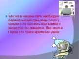 Так же в нашем селе необходим сервисный центры, ведь почти у каждого из нас есть компьютер и зачастую он ломается. Везти его в город это трата времени и денег