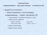 Spatial Econometrics Spatial Dependence (GIS technology) (моделирование – Spatial Lag Operator W) Local indicates of Spatial associations (LISA) Spatial autocorrelations Spatial Lag Model: y=ρWy+xβ+ε Spatial Error Model: y=xβ+ε, ε=ρW ε +ν Spatial Panel Model Spatial Discret Model