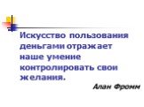 Искусство пользования деньгами отражает наше умение контролировать свои желания. Алан Фромм