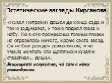 Эстетические взгляды Кирсанова. «Павел Петрович дошел до конца сада и тоже задумался, и тоже поднял глаза к небу. Но в его прекрасных темных глазах не отразилось ничего, кроме света звезд. Он не был рожден романтиком, и не умела мечтать его щегольски сухая и страстная… душа». Защищает искусство, но 