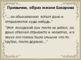 Привычки, образ жизни Базарова. "... он обыкновенно встает рано и отправляется куда-нибудь." "Этот лекарский сын почти не робел, он даже отвечал отрывисто и неохотно, и в звуке его голоса было слышно что-то грубое, почти дерзкое..."