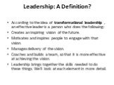 Leadership: A Definition? According to the idea of transformational leadership , an effective leader is a person who does the following: Creates an inspiring vision of the future. Motivates and inspires people to engage with that vision. Manages delivery of the vision. Coaches and builds a team, so 