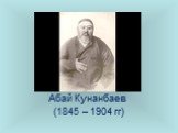 Абай Кунанбаев (1845 – 1904 гг)