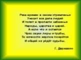 Река времен в своем стремленьи Уносит все дела людей И топит в пропасти забвенья Народы, царства и царей. А если что и остается Чрез звуки лиры и трубы, То вечности жерлом пожрётся И общей не уйдёт судьбы. Г. Державин