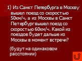 1) Из Санкт Петербурга в Москву вышел поезд со скоростью 50км/ч, а из Москвы в Санкт Петербург вышел поезд со скоростью 60км/ч. Какой из поездов будет дальше из Москвы в момент встречи? (будут на одинаковом расстоянии)