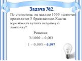 По статистике, на каждые 1000 лампочек приходится 3 бракованные. Какова вероятность купить исправную лампочку? Решение: 3/1000 = 0,003 1 – 0,003 = 0,997. Задача №2.