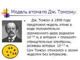 Модель атома по Дж. Томсону. Дж. Томсон в 1898 году предложил модель атома в виде положительно заряженного шара радиусом 10-10 м, в котором « плавают» отрицательные электроны, размеры которых 10-13 м. Сам Томсон относился к своим моделям без энтузиазма.
