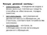 Функции денежной системы : эмиссионная – определение видов и форм законных платежных средств, способов их обеспечения, порядка эмиссии; регулирующая – регулирование денежной массы в обращении, ее структуры, соответствия потребностям экономики; контрольная – контроль за соблюдением основ организации 