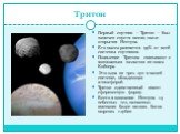 Тритон. Первый спутник – Тритон – был замечен спустя месяц после открытия Нептуна. Его масса равняется 99% от всей системы спутников. Появление Тритона связывают с возможным захватом из пояса Койпера. Это одна из трех лун в нашей системе, обладающая атмосферой. Тритон единственный имеет сферическую 