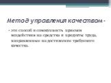 Метод управления качеством -. это способ и совокупность приемов воздействия на средства и продукты труда, направленные на достижение требуе­мого качества.