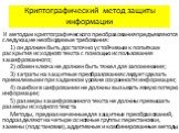 К методам криптографического преобразования предъявляются следующие необходимые требования: 1) он должен быть достаточно устойчивым к попыткам раскрытия исходного текста с помощью использования зашифрованного; 2) обмен ключа не должен быть тяжел для запоминания; 3) затраты на защитные преобразования