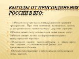 вЫГОДЫ ОТ ПРИСОЕДИНЕНИЯ РОССИИ В ВТО: 1)Россия получает выход в международное правовое пространство. При этом появляется возможность защиты от дискриминации нашего экспорта другими странами. 2)Россия может получить выход на новые рынки услуг. 3)Россия сможет влиять на формирование правил международн