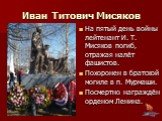 На пятый день войны лейтенант И. Т. Мисяков погиб, отражая налёт фашистов. Похоронен в братской могиле в п. Мурмаши. Посмертно награждён орденом Ленина.