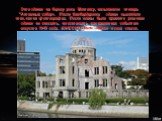 Это здание на берегу реки Мотоясу, называемое теперь "Атомный собор«. После бомбардировки здание выглядело так, как на фотографии. После войны было принято решение здание не сносить, но оставить как памятник событию августа 1945 года. ЮНЕСКО внесло здание в свой список.