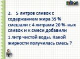 2. 5 литров сливок с содержанием жира 35 % смешали с 4 литрами 20 %- ных сливок и к смеси добавили 1 литр чистой воды. Какой жирности получилась смесь ?