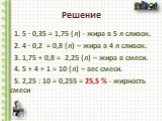 1. 5 ∙ 0,35 = 1,75 (л) - жира в 5 л сливок. 2. 4 ∙ 0,2 = 0,8 (л) – жира в 4 л сливок. 3. 1,75 + 0,8 = 2,25 (л) – жира в смеси. 4. 5 + 4 + 1 = 10 (л) – вес смеси. 5. 2,25 : 10 = 0,255 = 25,5 % - жирность смеси