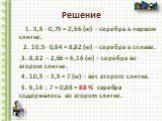 1. 3,5 ∙ 0,75 = 2,66 (кг) – серебра в первом слитке. 2. 10,5∙ 0,84 = 8,82 (кг) – серебра в сплаве. 3. 8,82 – 2,66 = 6,16 (кг) – серебра во втором слитке. 4. 10,5 – 3,5 = 7 (кг) – вес второго слитка. 5. 6,16 : 7 = 0,88 = 88 % серебра содержалось во втором слитке.