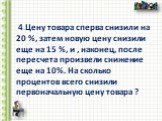 4.Цену товара сперва снизили на 20 %, затем новую цену снизили еще на 15 %, и , наконец, после пересчета произвели снижение еще на 10%. На сколько процентов всего снизили первоначальную цену товара ?