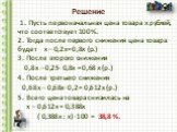 1. Пусть первоначальная цена товара х рублей, что соответствует 100 %. 2. Тогда после первого снижения цена товара будет х – 0,2х= 0,8х (р.) 3. После второго снижения 0,8х – 0,25∙ 0,8х = 0,68 х (р.) 4. После третьего снижения 0,68х – 0,68х∙ 0,2 = 0,612х (р.) 5. Всего цена товара снизилась на х – 0,6