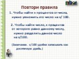 Повтори правила. 1. Чтобы найти х процентов от числа, нужно умножить это число на х/ 100. 2. Чтобы найти число, х процентов от которого равно данному числу, нужно разделить данное число на х/100. (Замечание. х/100 удобно записывать как десятичную дробь.) .