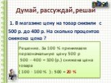 Думай, рассуждай, решай. 1. В магазине цену на товар снизили с 500 р. до 400 р. На сколько процентов снижена цена ? Решение. За 100 % принимаем первоначальную цену 500 р 500 – 400 = 100 (р.) снижена цена товара ( 100 ∙ 100 % ) : 500 = 20 %