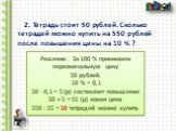 2. Тетрадь стоит 50 рублей. Сколько тетрадей можно купить на 550 рублей после повышения цены на 10 % ? Решение. За 100 % принимаем первоначальную цену 50 рублей. 10 % = 0,1 50 ∙ 0,1 = 5 (р) составляет повышение 50 + 5 = 55 (р) новая цена 550 : 55 = 10 тетрадей можно купить