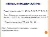 Продолжите ряд: 1, 10, 3, 9, 5, 8, 7, 7, 9, 6…. Продолжите ряд 77, 49, 36, 18…. Ответ: Перемножаются две цифры, входящие в предыдущее число. Ответ: Ряд состоит из двух частей: числа на нечетных местах: 1, 3, 5, 7, 9...; числа на четных местах: 10, 9, 8, 7. Примеры последовательностей.