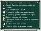 На столе стоит стакан с соком. Скачет белочка по веткам, несёт три орешка. Река покрылась льдом. Здесь, в дупле, её домик. Прыгнула белочка в дупло и спрятала орешки. В субботу ребята поехали за город. У старого дуба она остановилась. У Иры есть кот Васька. Много забот у белочки осенью.