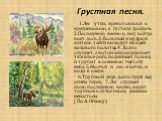 Грустная песня. 1.Лес утих, приготовился к предзимовью, к густым дождям. 2.Последнюю песню в лесу всегда поёт лось.3. Большой и мудрый житель тайги выходит на край мохового болотца.4. Долго слушает, а потом запрокидывает тяжёлые рога, поднимает голову и трубит в осеннюю чистоту неба. 5.Молчат и лес,