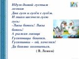 Идут домой густым леском Два гуся и гусёк с гусём. И тихо шепчет гусю гусь: Лисы боюсь! Лисы боюсь! А рыжая лисица Гусятницы боится. Гусятинки – ой, хочется! Да боязно охотиться. ( В. Левин)