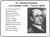 Sir James Chadwick (20 October 1891 – 24 July 1974). In 1932, he made a fundamental discovery in the domain of nuclear science: he discovered the particle in the nucleus of an atom that became known as the neutron because it has no electric charge.