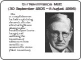 Sir Nevill Francis Mott (30 September 1905 – 8 August 1996). His accomplishments include explaining theoretically the effect of light on a photographic emulsion (see latent image) and outlining the transition of substances from metallic to nonmetallic states (Mott transition)
