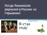 Когда Ломоносов вернулся в Россию из Германии? В 1742 году