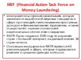 FATF (Financial Action Task Force on Money Laundering). межправительственная организация, которая занимается выработкой мировых стандартов в сфере противодействия отмыванию преступных доходов и финансированию терроризма, а также осуществляет оценки соответствия национальных систем этим стандартам. Ф