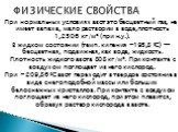 При нормальных условиях азот это бесцветный газ, не имеет запаха, мало растворим в воде,плотность 1,2506 кг/м³ (при н.у.). В жидком состоянии (темп. кипения −195,8 °C) — бесцветная, подвижная, как вода, жидкость. Плотность жидкого азота 808 кг/м³. При контакте с воздухом поглощает из него кислород. 