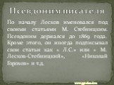 По началу Лесков именовался под своими статьями М. Стебницким. Псевдоним держался до 1869 года. Кроме этого, он иногда подписывал свои статьи как « Л.С.» или « М. Лесков-Стебницкий», «Николай Горохов» и т.д. Псевдоним писателя