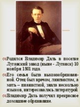 Родился Владимир Даль в поселке Луганский завод (ныне - Луганск) 10 ноября 1801 года. Его семья была высокообразован-ной. Отец был врачом, лингвистом, а мать – пианисткой, знала несколько языков, интересовалась литературой. Владимир Даль получил прекрасное домашнее образование.