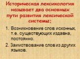 Историческая лексикология называет два основных пути развития лексической системы: Возникновение слов исконных, т.е. существующих издавна, постоянно. 2. Заимствование слов из других языков.