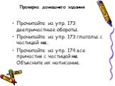 Проверка домашнего задания. Прочитайте из упр. 173 деепричастные обороты. Прочитайте из упр. 173 глаголы с частицей не. Прочитайте из упр. 174 все причастия с частицей не. Объясните их написание.