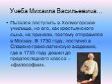 Учеба Михаила Васильевича…. Пытался поступить в Холмогорское училище, но его, как крестьянского сына, не приняли, поэтому отправился в Москву. В 1730 году, поступил в Славяно-греко-латинскую академию, где в 1735 году дошел до предпоследнего класса – «философии».