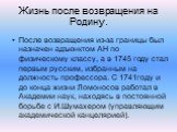 Жизнь после возвращения на Родину. После возвращения из-за границы был назначен адъюнктом АН по физическому классу, а в 1745 году стал первым русским, избранным на должность профессора. С 1741году и до конца жизни Ломоносов работал в Академии наук, находясь в постоянной борьбе с И.Шумахером (управля