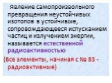 Явление самопроизвольного превращения неустойчивых изотопов в устойчивые, сопровождающееся испусканием частиц и излучением энергии, называется естественной радиоактивностью (Все элементы, начиная с № 83 - радиоактивные)