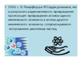 1902 г. Э. Резерфорд и Ф Содди доказали, что в результате радиоактивного превращения происходит превращение атомов одного химического элемента в атомы другого химического элемента, сопровождаемое испусканием различных частиц.