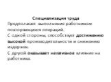 Специализация труда Предполагает выполнение работником повторяющихся операций. С одной стороны, способствует достижению высокой производительности и снижению издержек. С другой оказывает негативное влияние на работника.